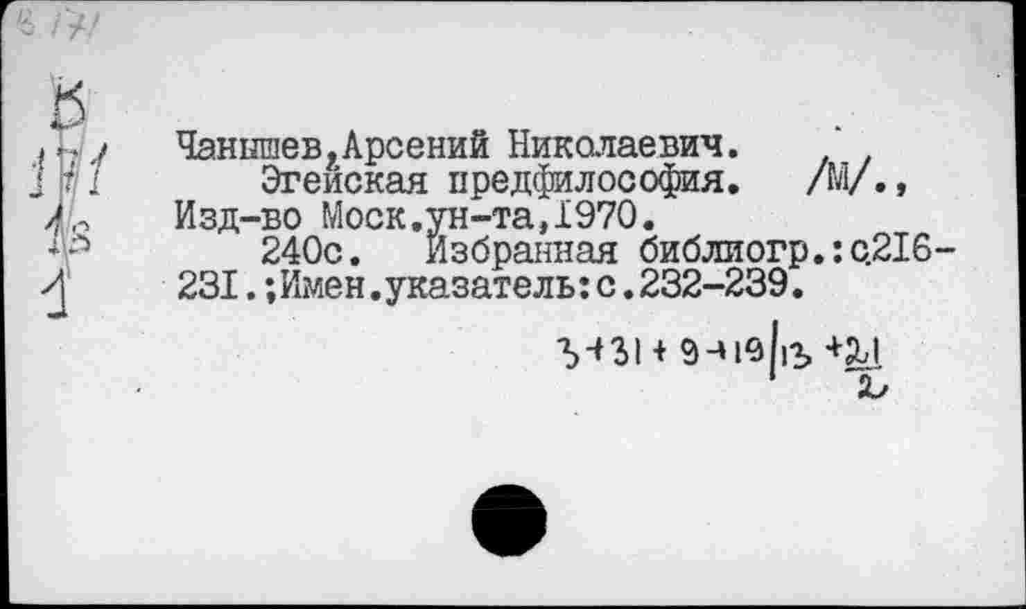 ﻿Чанышев.Арсений Николаевич.
Эгейская предфилософия. /М/., Изд-во Моск.ун-та,1970.
240с. Избранная библиогр.: с.216 231.;Имен.указатель:с.232-239.
М31 +	12, +£Д